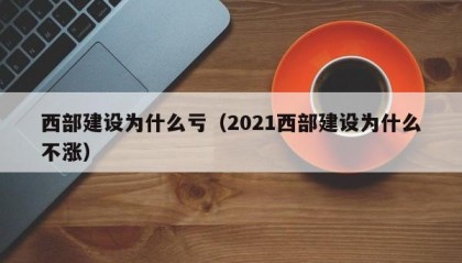 西部建设为什么亏（2021西部建设为什么不涨）