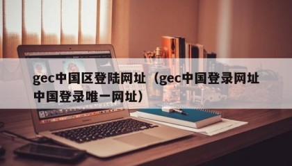 gec中国区登陆网址（gec中国登录网址中国登录唯一网址）
