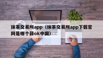 抹茶交易所app（抹茶交易所app下载官网是哪个薛ok中国）