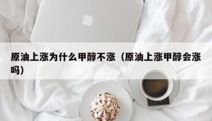 原油上涨为什么甲醇不涨（原油上涨甲醇会涨吗）