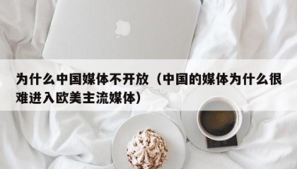 为什么中国媒体不开放（中国的媒体为什么很难进入欧美主流媒体）